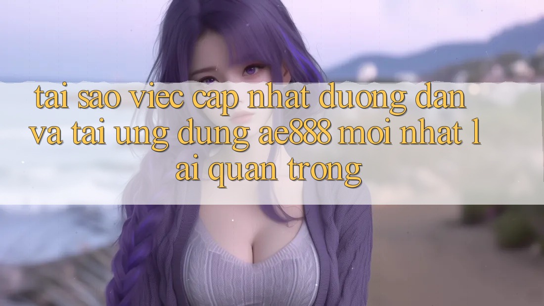 Tại sao việc cập nhật đường dẫn và tải ứng dụng AE888 mới nhất lại quan trọng?