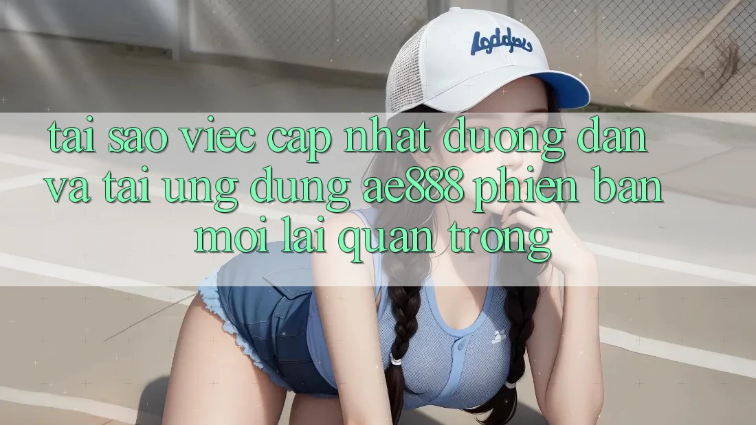 Tại sao việc cập nhật đường dẫn và tải ứng dụng AE888 phiên bản mới lại quan trọng?
