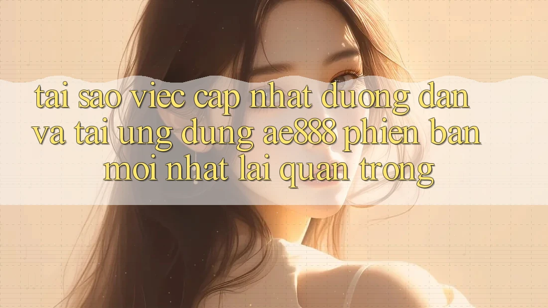 Tại sao việc cập nhật đường dẫn và tải ứng dụng AE888 phiên bản mới nhất lại quan trọng?