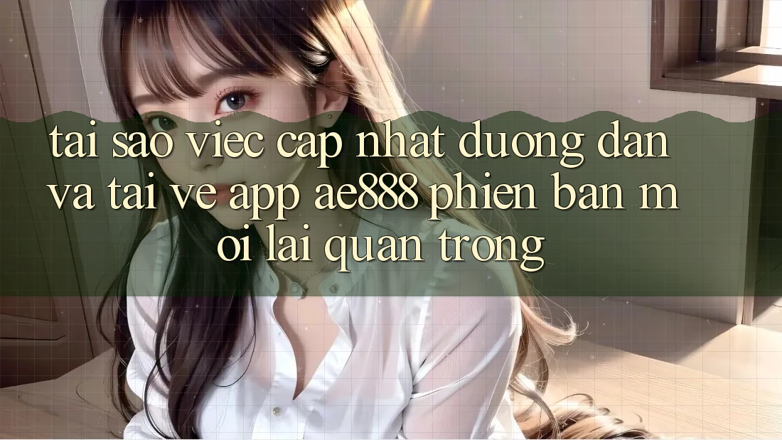 Tại sao việc cập nhật đường dẫn và tải về app AE888 phiên bản mới lại quan trọng?