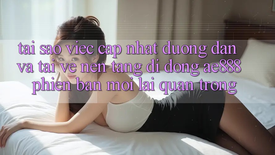 Tại sao việc cập nhật đường dẫn và tải về nền tảng di động AE888 phiên bản mới lại quan trọng?