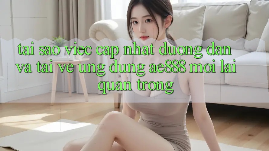 Tại sao việc cập nhật đường dẫn và tải về ứng dụng AE888 mới lại quan trọng?