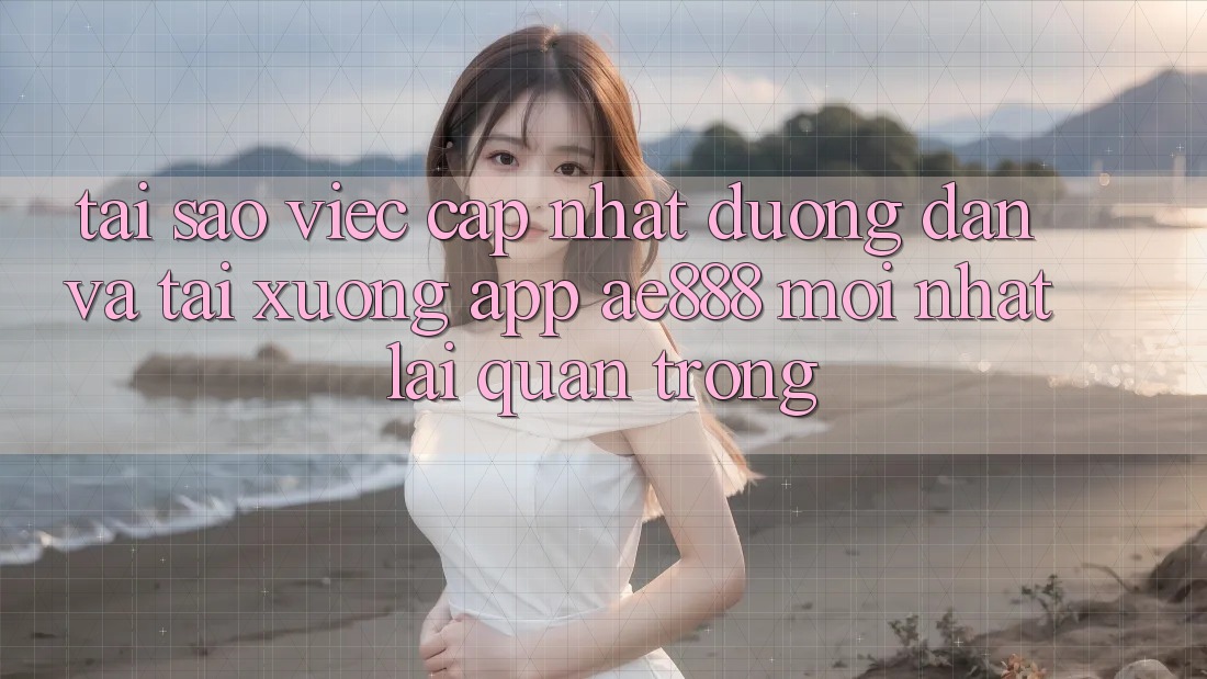 Tại sao việc cập nhật đường dẫn và tải xuống app AE888 mới nhất lại quan trọng?