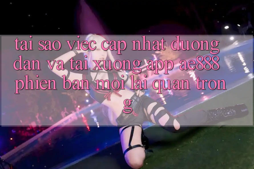Tại sao việc cập nhật đường dẫn và tải xuống app AE888 phiên bản mới lại quan trọng?