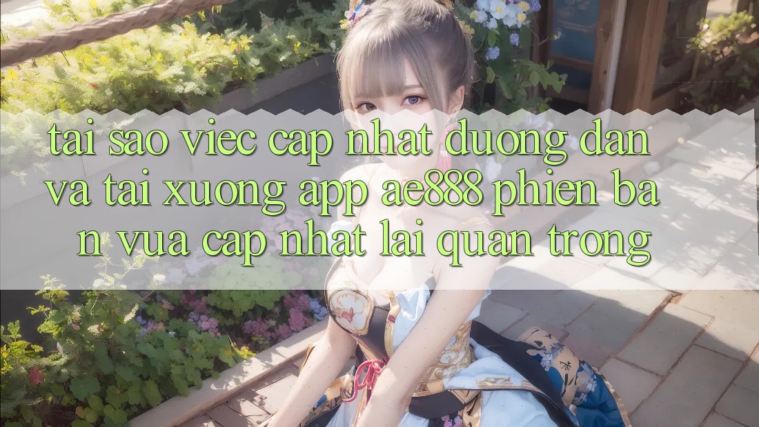 Tại sao việc cập nhật đường dẫn và tải xuống app AE888 phiên bản vừa cập nhật lại quan trọng?