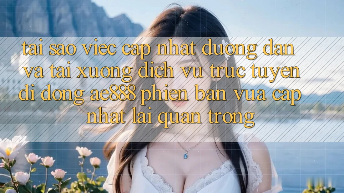 Tại sao việc cập nhật đường dẫn và tải xuống dịch vụ trực tuyến di động AE888 phiên bản vừa cập nhật lại quan trọng?