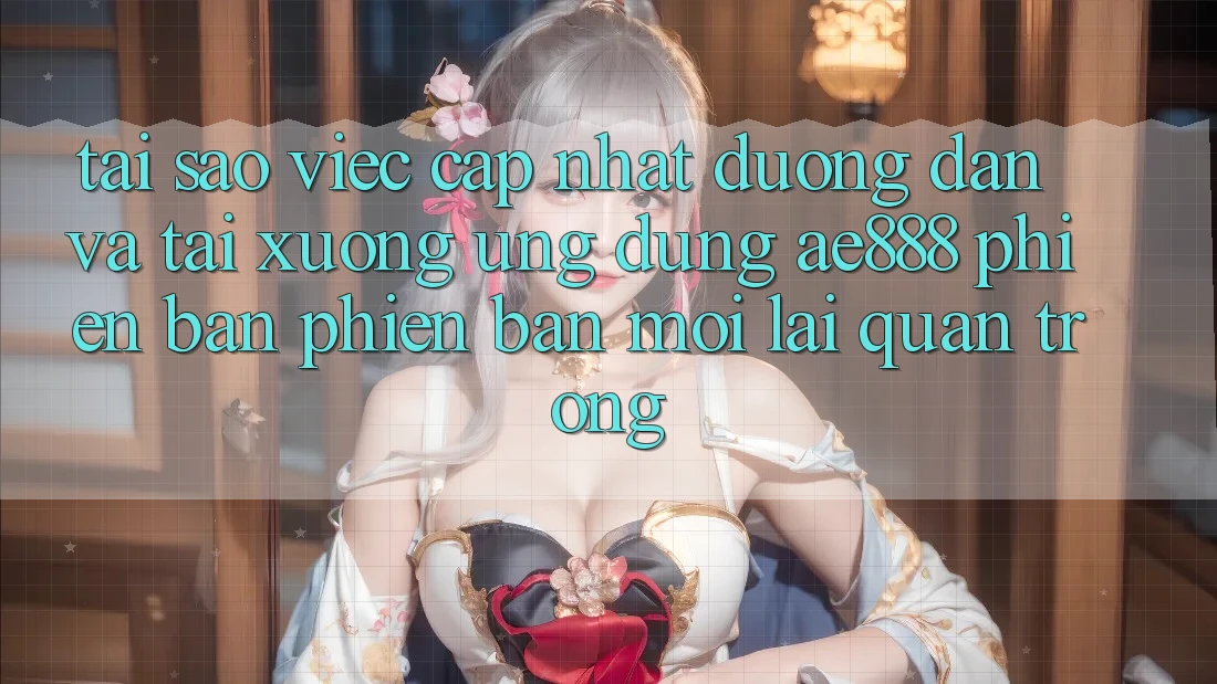 Tại sao việc cập nhật đường dẫn và tải xuống ứng dụng AE888 phiên bản phiên bản mới lại quan trọng?
