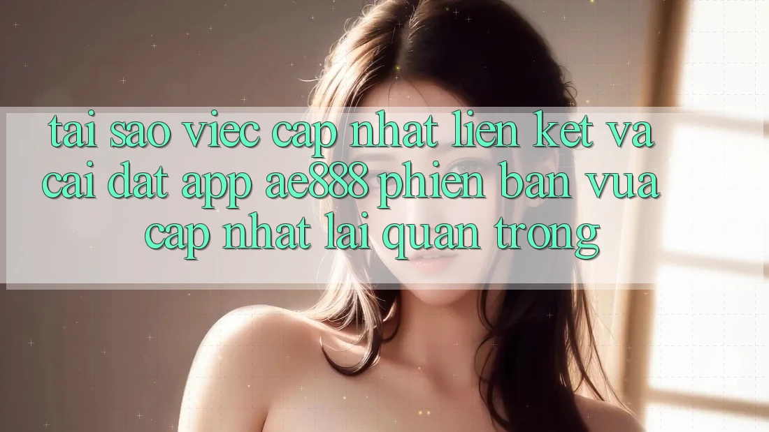 Tại sao việc cập nhật liên kết và cài đặt app AE888 phiên bản vừa cập nhật lại quan trọng?