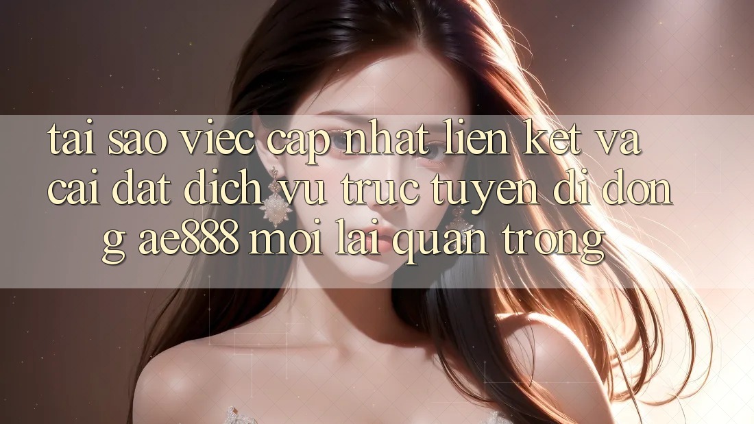 Tại sao việc cập nhật liên kết và cài đặt dịch vụ trực tuyến di động AE888 mới lại quan trọng?