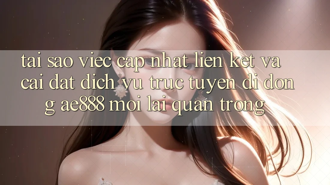 Tại sao việc cập nhật liên kết và cài đặt dịch vụ trực tuyến di động AE888 mới lại quan trọng?