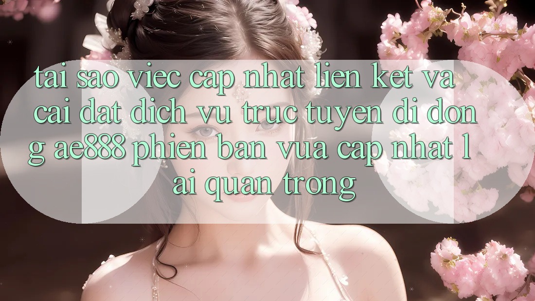 Tại sao việc cập nhật liên kết và cài đặt dịch vụ trực tuyến di động AE888 phiên bản vừa cập nhật lại quan trọng?