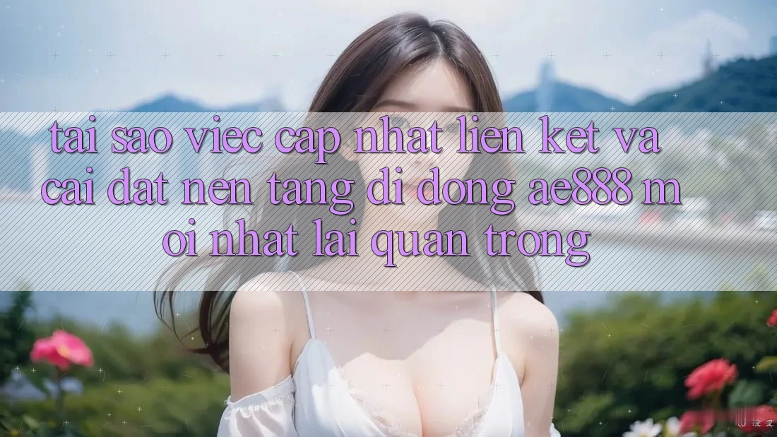 Tại sao việc cập nhật liên kết và cài đặt nền tảng di động AE888 mới nhất lại quan trọng?