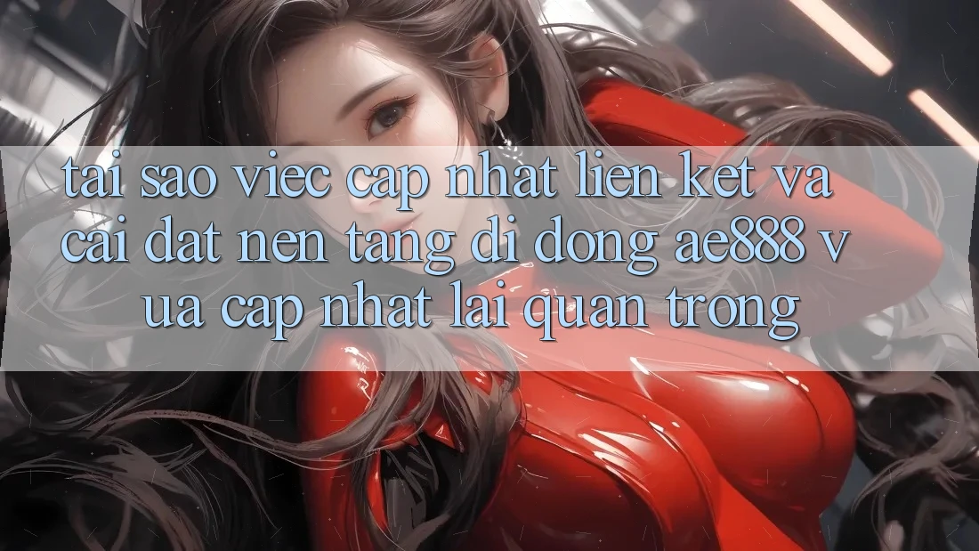 Tại sao việc cập nhật liên kết và cài đặt nền tảng di động AE888 vừa cập nhật lại quan trọng?