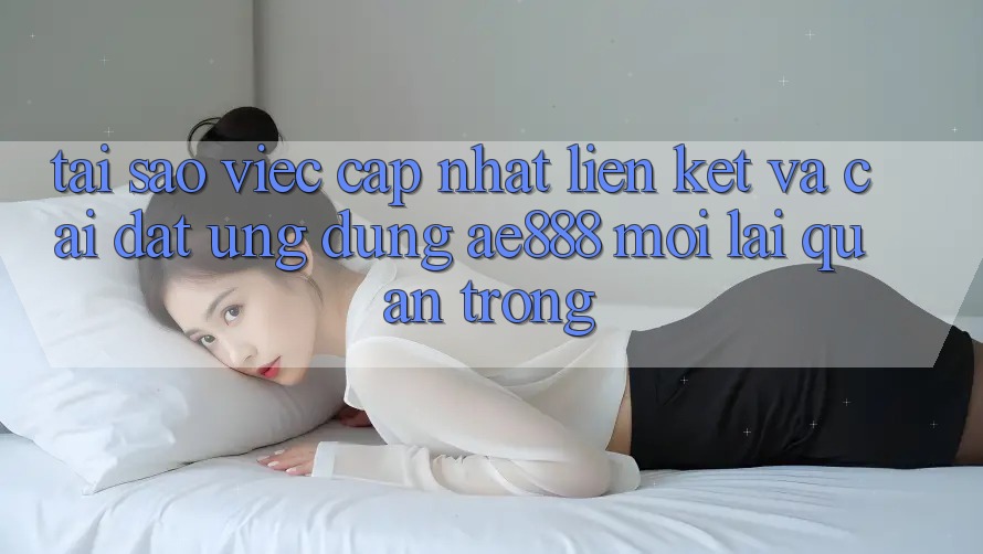 Tại sao việc cập nhật liên kết và cài đặt ứng dụng AE888 mới lại quan trọng?