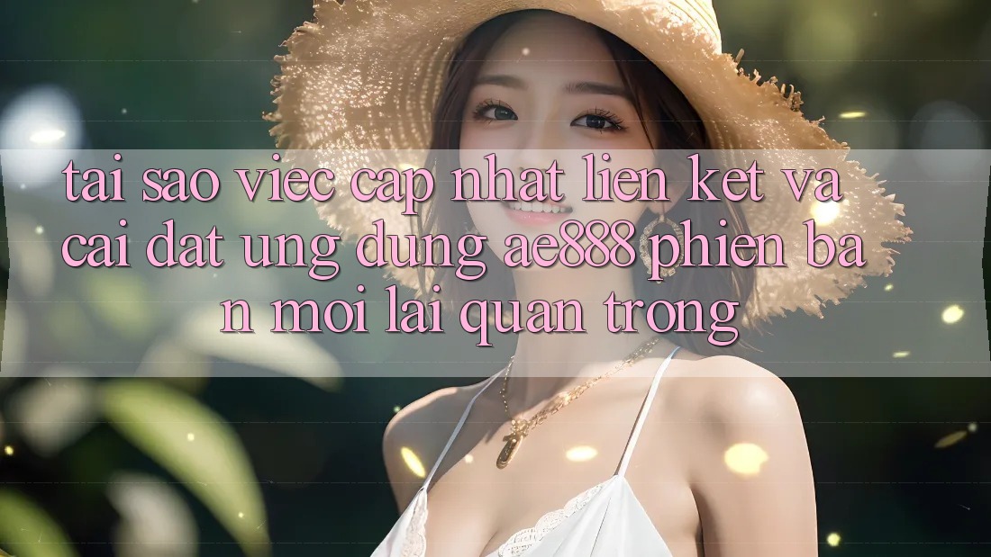 Tại sao việc cập nhật liên kết và cài đặt ứng dụng AE888 phiên bản mới lại quan trọng?