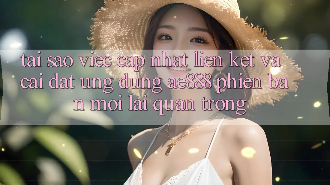 Tại sao việc cập nhật liên kết và cài đặt ứng dụng AE888 phiên bản mới lại quan trọng?