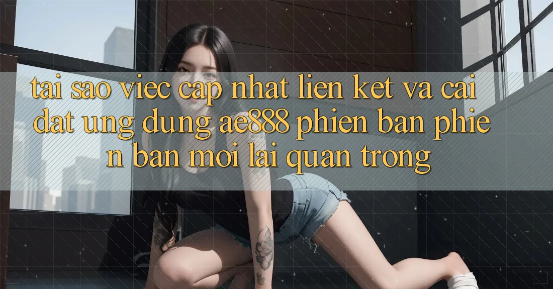Tại sao việc cập nhật liên kết và cài đặt ứng dụng AE888 phiên bản phiên bản mới lại quan trọng?