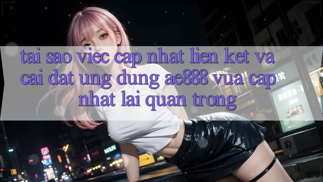Tại sao việc cập nhật liên kết và cài đặt ứng dụng AE888 vừa cập nhật lại quan trọng?