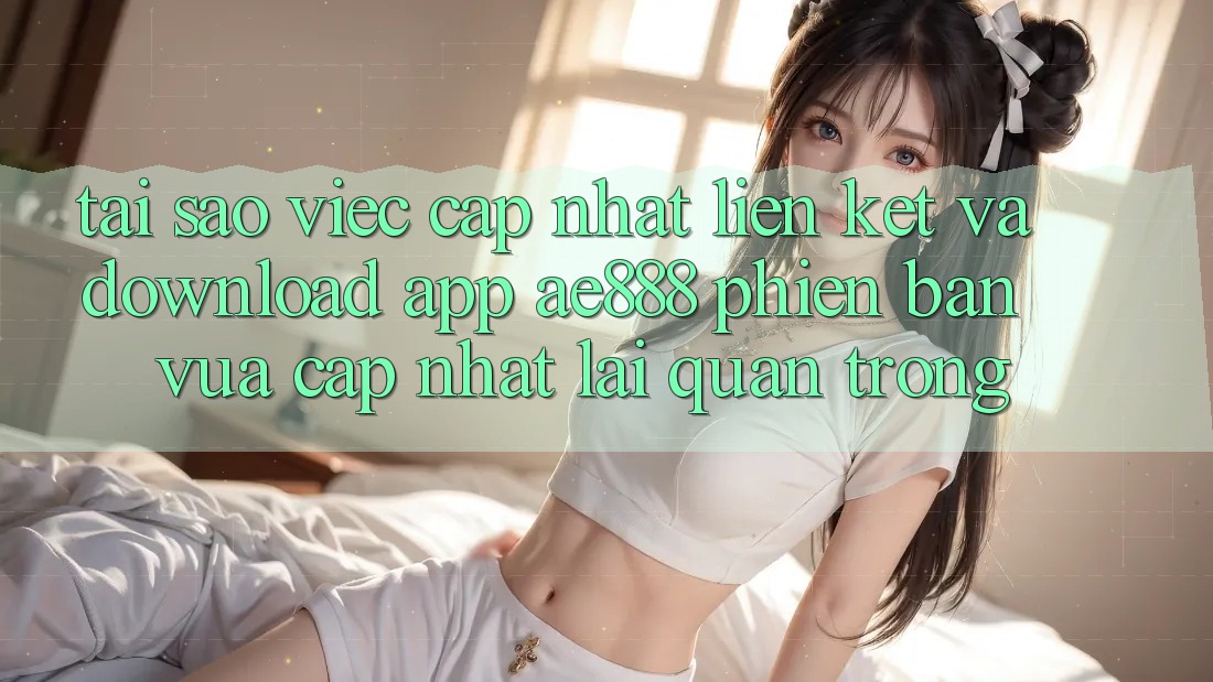 Tại sao việc cập nhật liên kết và download app AE888 phiên bản vừa cập nhật lại quan trọng?