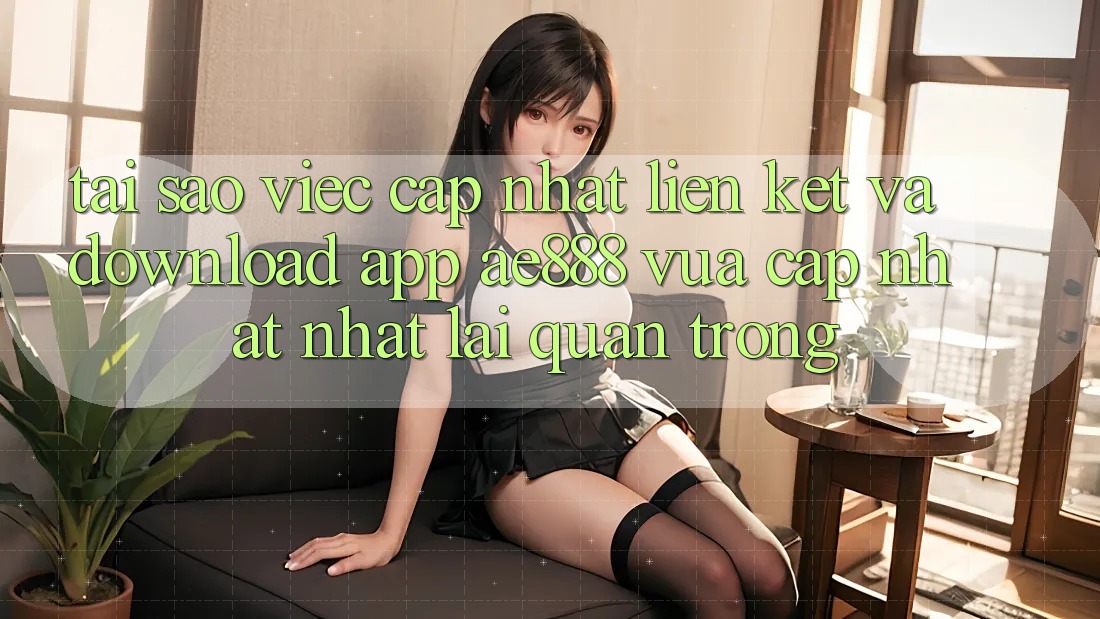 Tại sao việc cập nhật liên kết và download app AE888 vừa cập nhật nhất lại quan trọng?