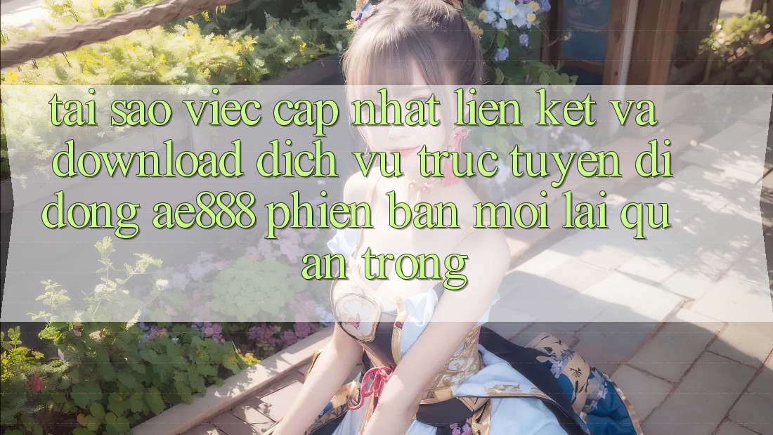 Tại sao việc cập nhật liên kết và download dịch vụ trực tuyến di động AE888 phiên bản mới lại quan trọng?