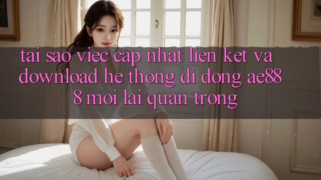 Tại sao việc cập nhật liên kết và download hệ thống di động AE888 mới lại quan trọng?