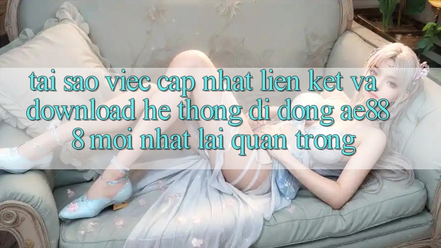 Tại sao việc cập nhật liên kết và download hệ thống di động AE888 mới nhất lại quan trọng?