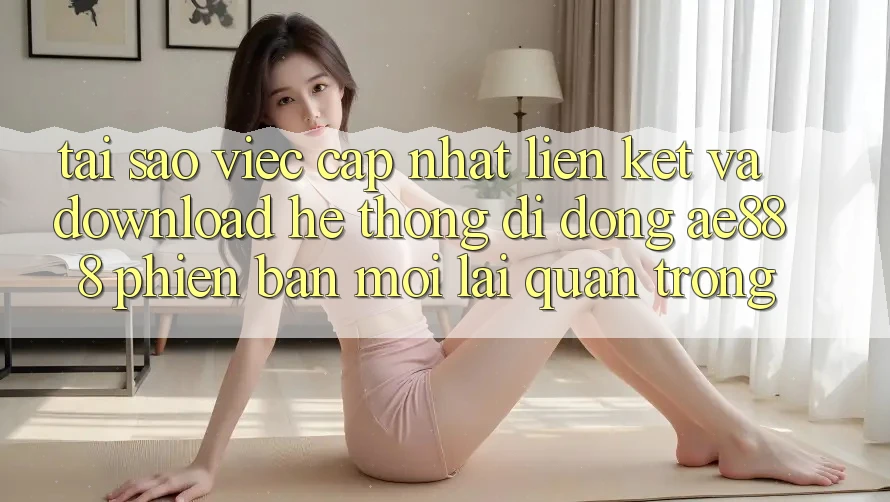 Tại sao việc cập nhật liên kết và download hệ thống di động AE888 phiên bản mới lại quan trọng?