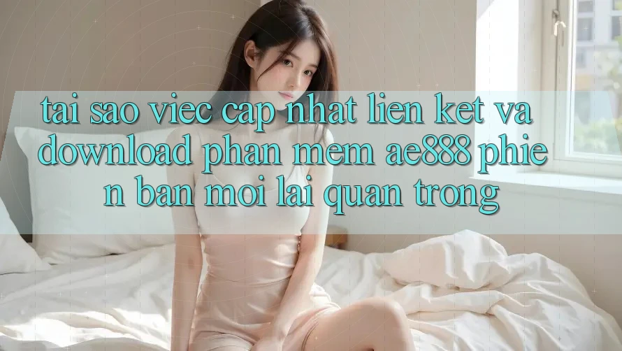 Tại sao việc cập nhật liên kết và download phần mềm AE888 phiên bản mới lại quan trọng?