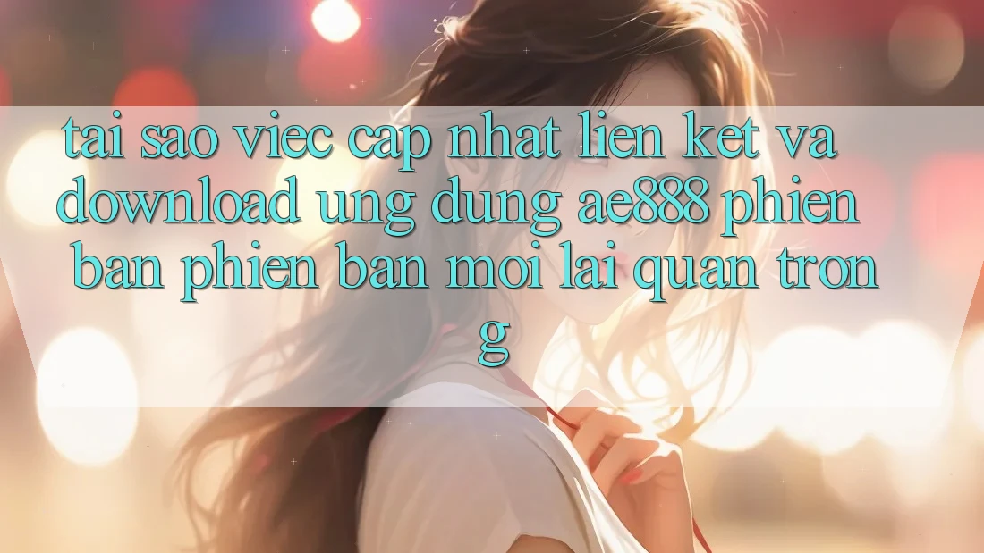 Tại sao việc cập nhật liên kết và download ứng dụng AE888 phiên bản phiên bản mới lại quan trọng?