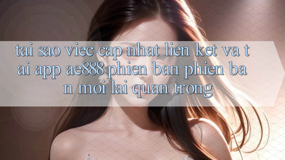 Tại sao việc cập nhật liên kết và tải app AE888 phiên bản phiên bản mới lại quan trọng?