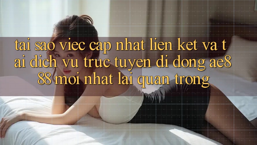 Tại sao việc cập nhật liên kết và tải dịch vụ trực tuyến di động AE888 mới nhất lại quan trọng?