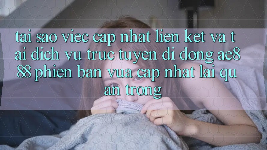 Tại sao việc cập nhật liên kết và tải dịch vụ trực tuyến di động AE888 phiên bản vừa cập nhật lại quan trọng?