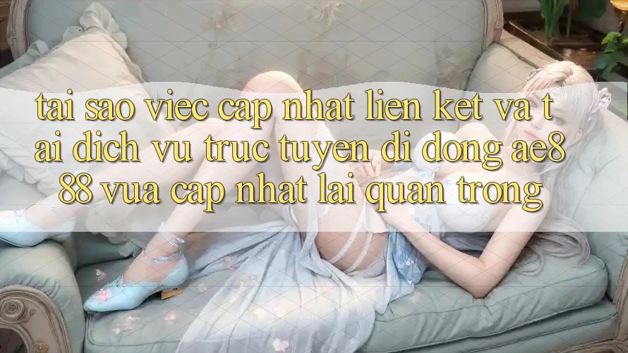 Tại sao việc cập nhật liên kết và tải dịch vụ trực tuyến di động AE888 vừa cập nhật lại quan trọng?