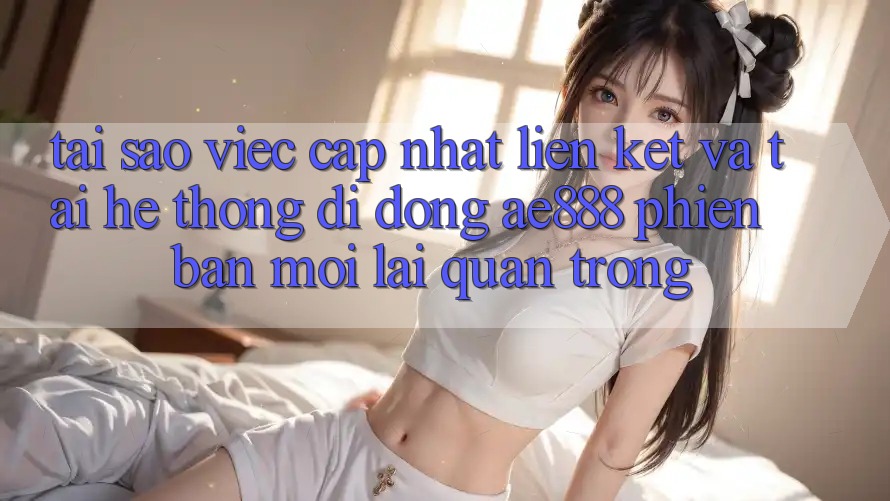 Tại sao việc cập nhật liên kết và tải hệ thống di động AE888 phiên bản mới lại quan trọng?