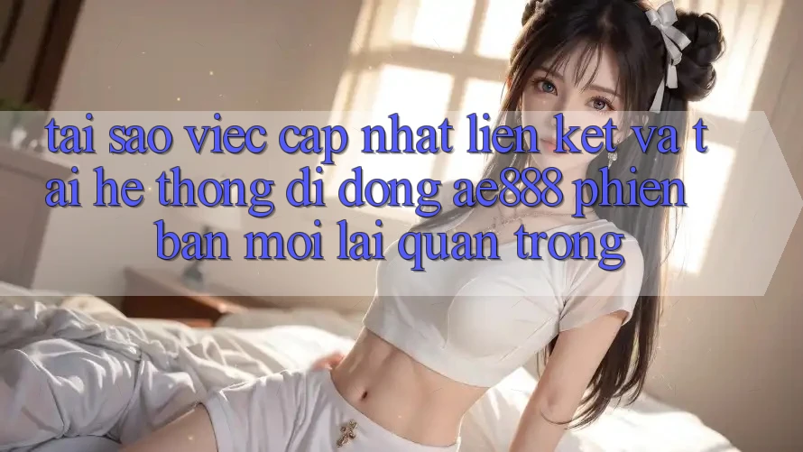 Tại sao việc cập nhật liên kết và tải hệ thống di động AE888 phiên bản mới lại quan trọng?