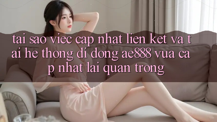 Tại sao việc cập nhật liên kết và tải hệ thống di động AE888 vừa cập nhật lại quan trọng?