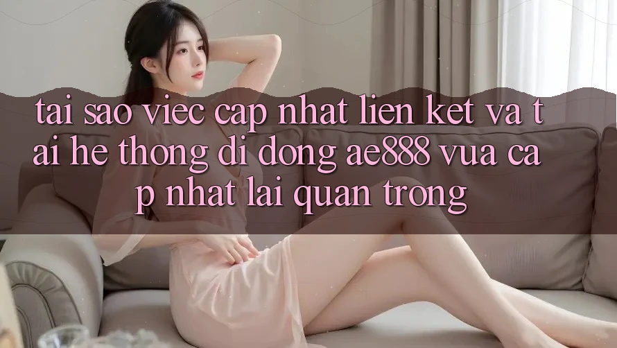 Tại sao việc cập nhật liên kết và tải hệ thống di động AE888 vừa cập nhật lại quan trọng?