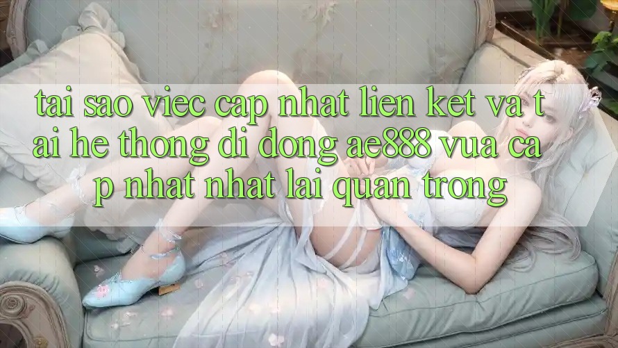Tại sao việc cập nhật liên kết và tải hệ thống di động AE888 vừa cập nhật nhất lại quan trọng?
