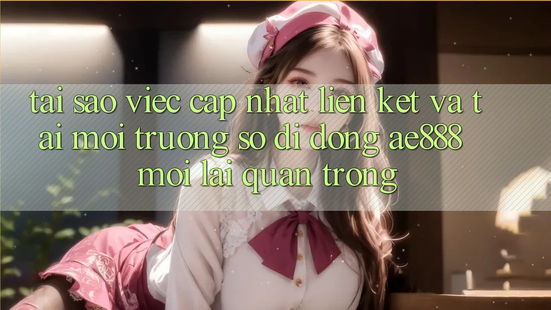 Tại sao việc cập nhật liên kết và tải môi trường số di động AE888 mới lại quan trọng?