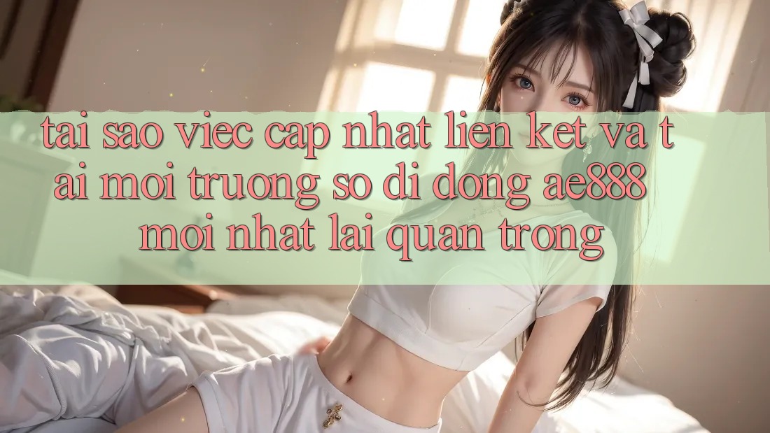 Tại sao việc cập nhật liên kết và tải môi trường số di động AE888 mới nhất lại quan trọng?