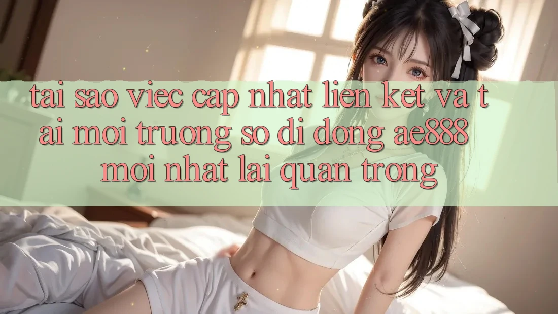 Tại sao việc cập nhật liên kết và tải môi trường số di động AE888 mới nhất lại quan trọng?