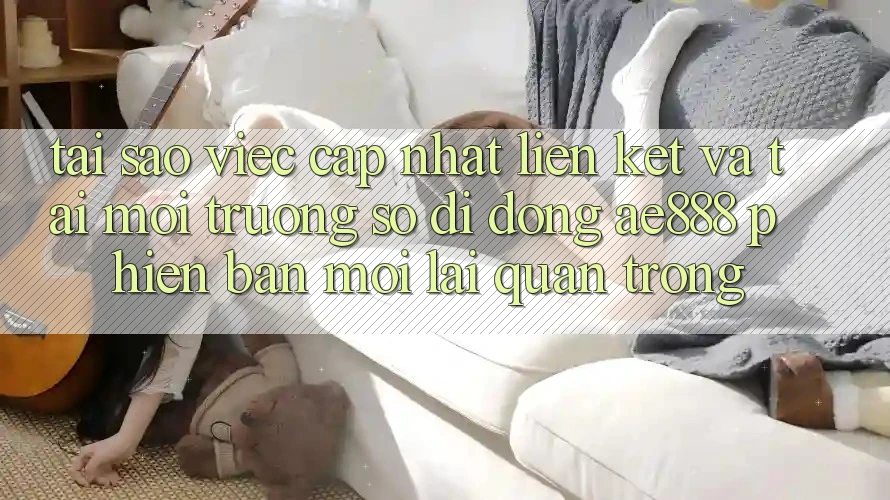 Tại sao việc cập nhật liên kết và tải môi trường số di động AE888 phiên bản mới lại quan trọng?