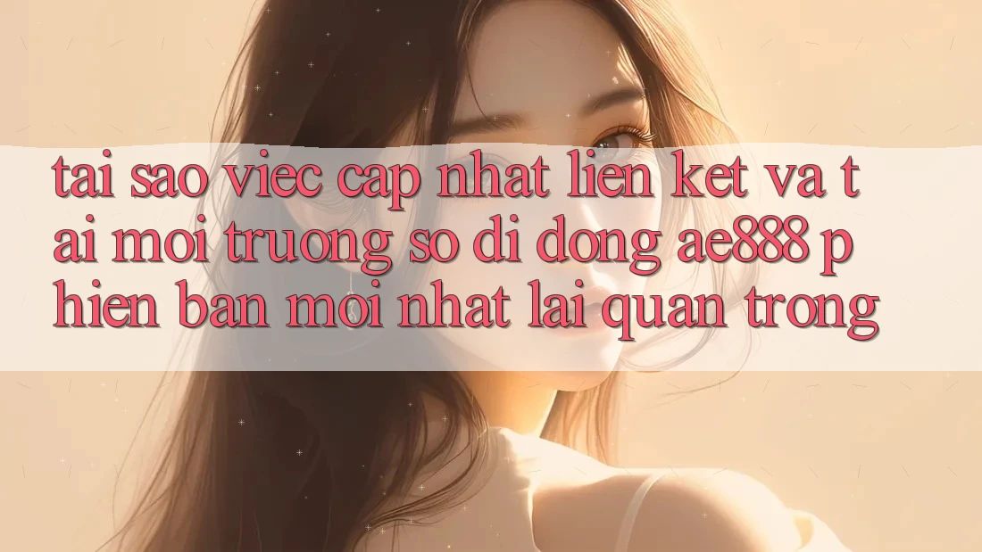 Tại sao việc cập nhật liên kết và tải môi trường số di động AE888 phiên bản mới nhất lại quan trọng?