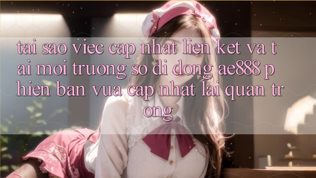 Tại sao việc cập nhật liên kết và tải môi trường số di động AE888 phiên bản vừa cập nhật lại quan trọng?