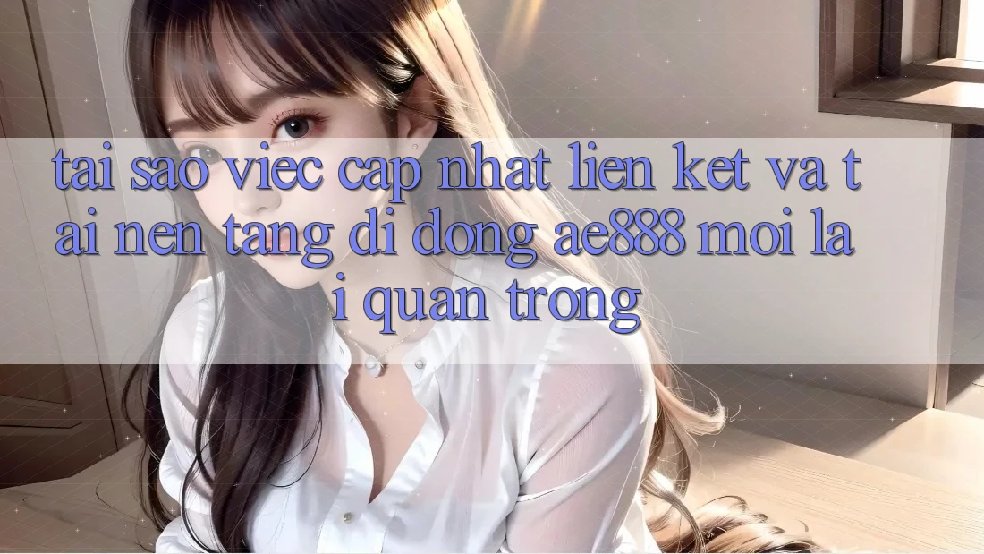 Tại sao việc cập nhật liên kết và tải nền tảng di động AE888 mới lại quan trọng?
