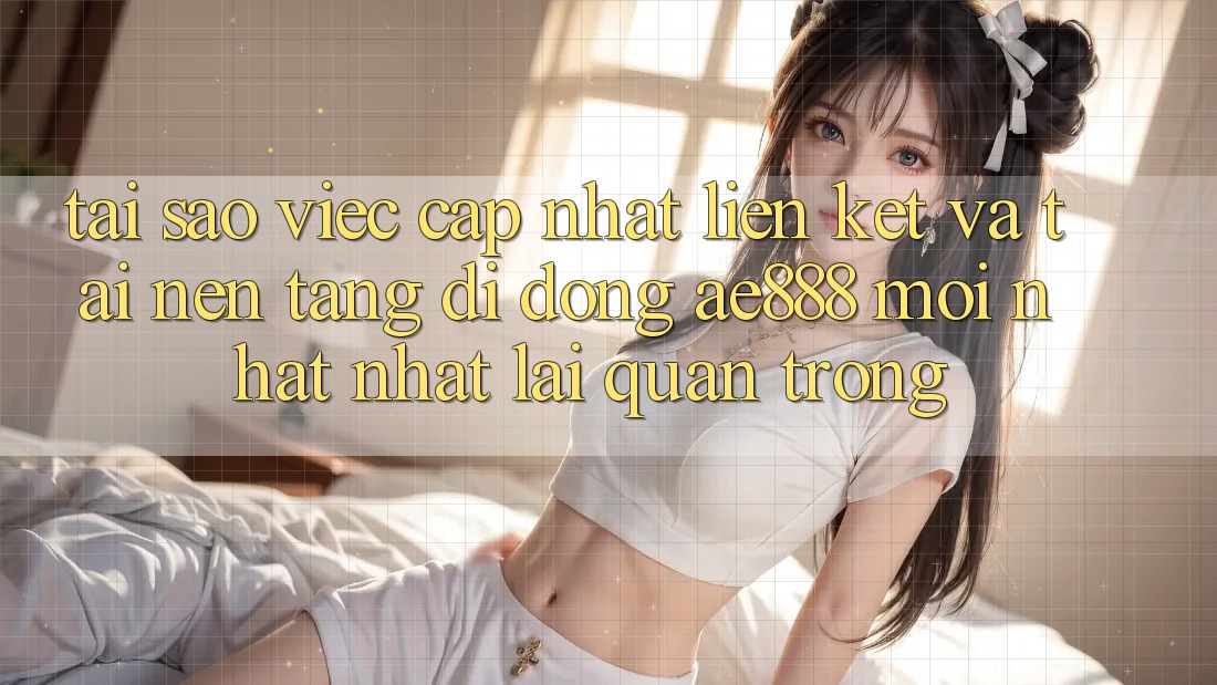 Tại sao việc cập nhật liên kết và tải nền tảng di động AE888 mới nhất nhất lại quan trọng?