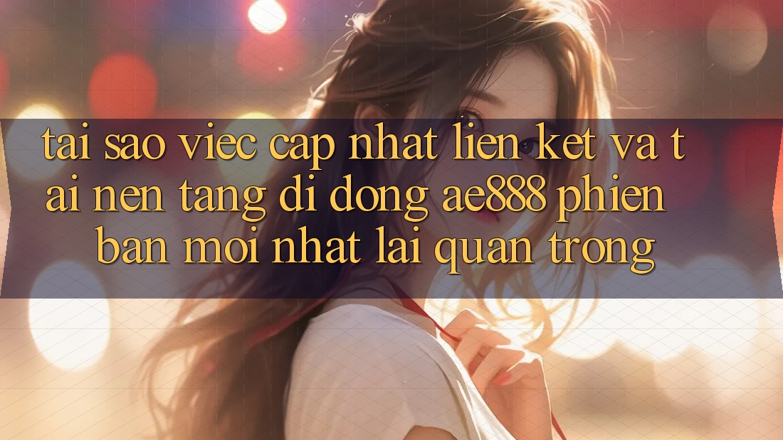 Tại sao việc cập nhật liên kết và tải nền tảng di động AE888 phiên bản mới nhất lại quan trọng?
