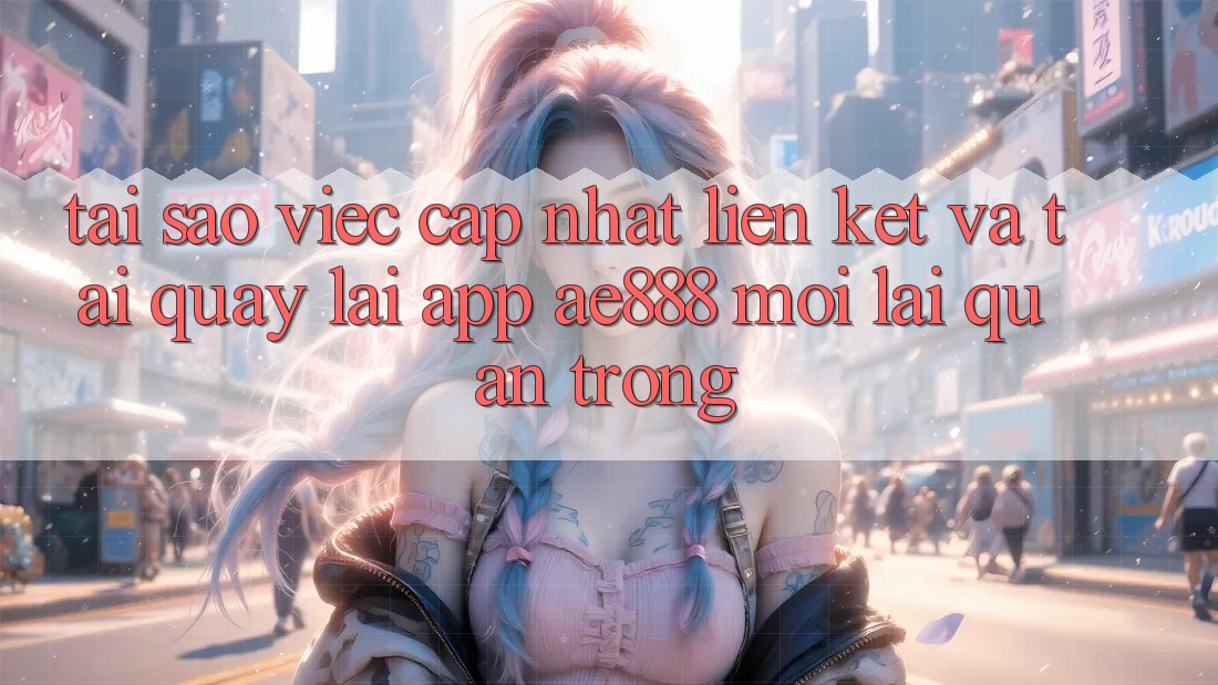 Tại sao việc cập nhật liên kết và tải quay lại app AE888 mới lại quan trọng?