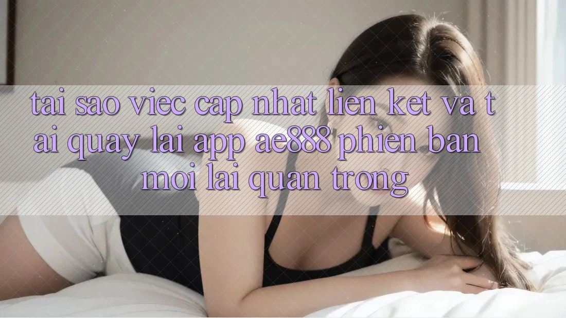 Tại sao việc cập nhật liên kết và tải quay lại app AE888 phiên bản mới lại quan trọng?